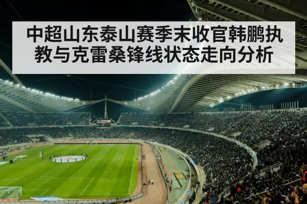 中超山东泰山赛季末收官韩鹏执教与克雷桑锋线状态走向分析