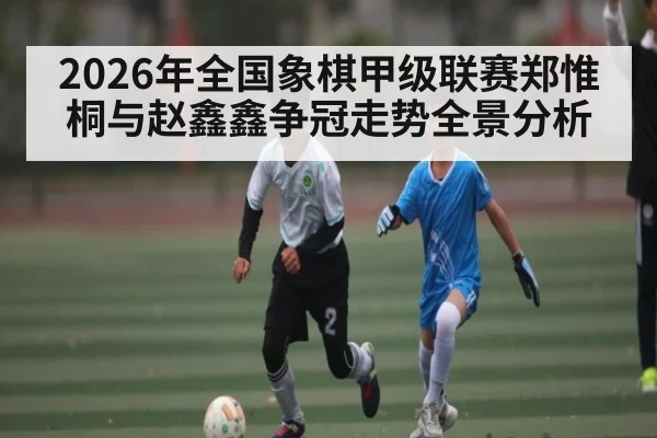 2026年全国象棋甲级联赛郑惟桐与赵鑫鑫争冠走势全景分析