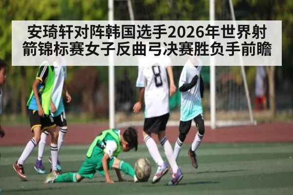 安琦轩对阵韩国选手2026年世界射箭锦标赛女子反曲弓决赛胜负手前瞻